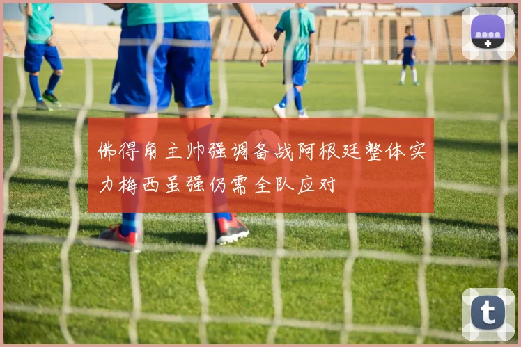 佛得角主帅强调备战阿根廷整体实力梅西虽强仍需全队应对