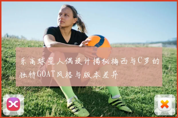 乐高球星人偶设计揭秘梅西与C罗的独特GOAT风格与版本差异