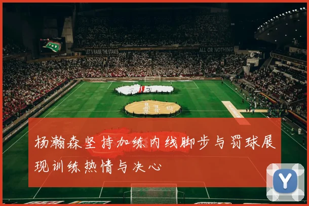杨瀚森坚持加练内线脚步与罚球展现训练热情与决心