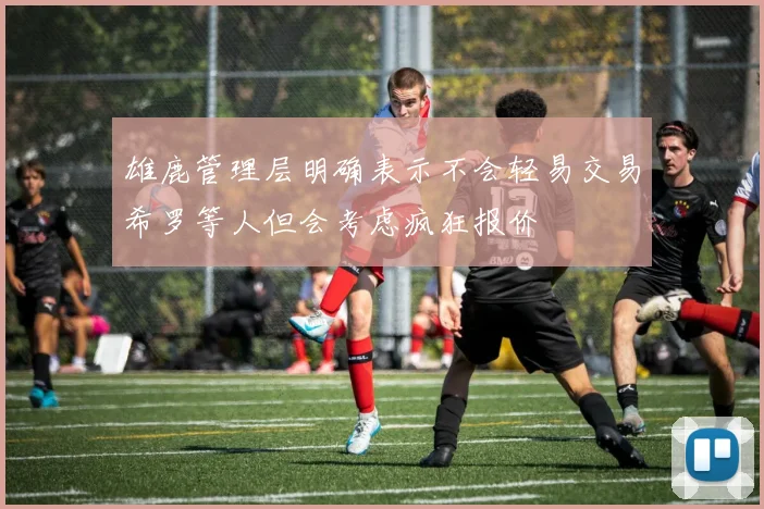雄鹿管理层明确表示不会轻易交易希罗等人但会考虑疯狂报价