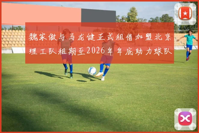 魏家傲与马龙健正式租借加盟北京理工队租期至2026年年底助力球队发展