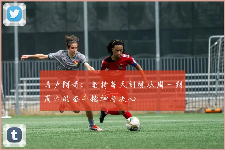 马卢阿奇：坚持每天训练从周一到周六的奋斗精神与决心