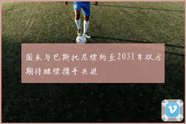 国米与巴斯托尼续约至2031年双方期待继续携手共进