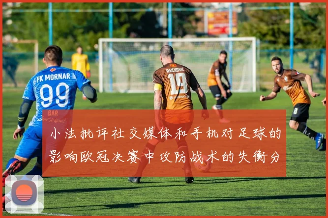 小法批评社交媒体和手机对足球的影响欧冠决赛中攻防战术的失衡分析
