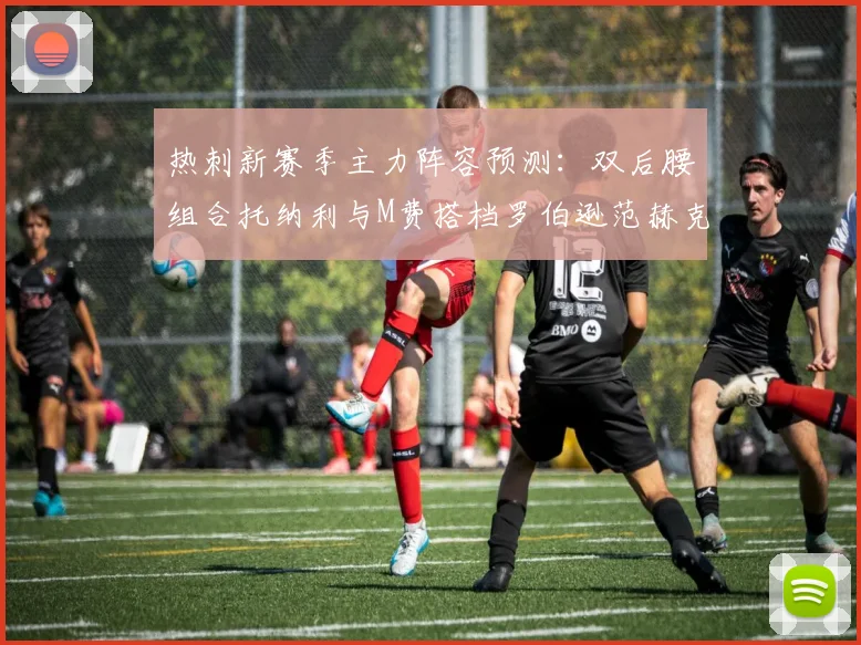 热刺新赛季主力阵容预测：双后腰组合托纳利与M费搭档罗伯逊范赫克加盟