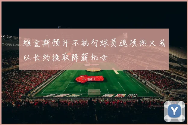 维金斯预计不执行球员选项热火或以长约换取降薪机会