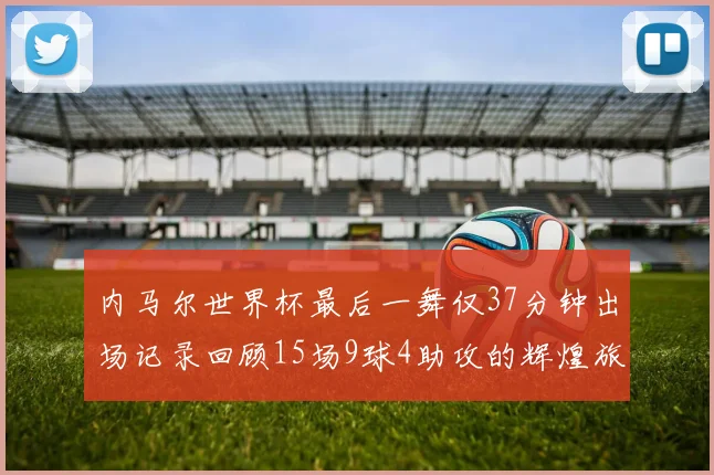 内马尔世界杯最后一舞仅37分钟出场记录回顾15场9球4助攻的辉煌旅程