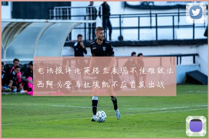 电讯报评论英格兰表现不佳难敌法西阿戈登马杜埃凯不应首发出战